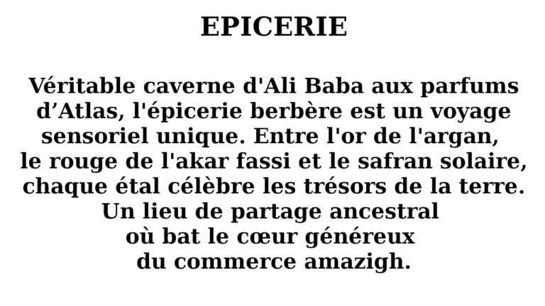 Véritable caverne d'Ali Baba aux parfums d’Atlas, l'épicerie berbère est un voyage sensoriel unique. Entre l'or de l'argan, le rouge de l'akar fassi et le safran solaire, chaque étal célèbre les trésors de la terre. Un lieu de partage ancestral où bat le cœur généreux du commerce amazigh.